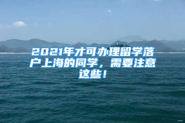 2021年才可辦理留學(xué)落戶上海的同學(xué)，需要注意這些！