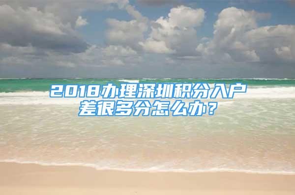 2018辦理深圳積分入戶差很多分怎么辦？