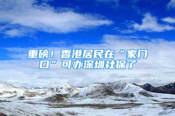 重磅！香港居民在“家門口”可辦深圳社保了