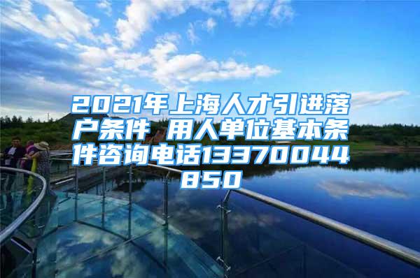 2021年上海人才引進(jìn)落戶(hù)條件 用人單位基本條件咨詢(xún)電話13370044850