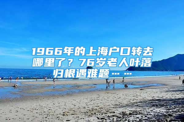 1966年的上海戶口轉(zhuǎn)去哪里了？76歲老人葉落歸根遇難題……