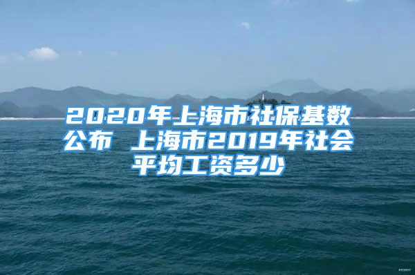 2020年上海市社保基數(shù)公布 上海市2019年社會平均工資多少