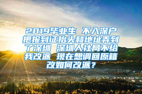 2019畢業(yè)生 不入深戶把報到證抬頭和地址弄到了深圳 深圳人社局不給我改派 現(xiàn)在想調(diào)回原籍改如何改派？