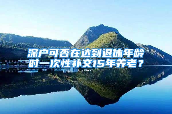 深戶可否在達到退休年齡時一次性補交15年養(yǎng)老？