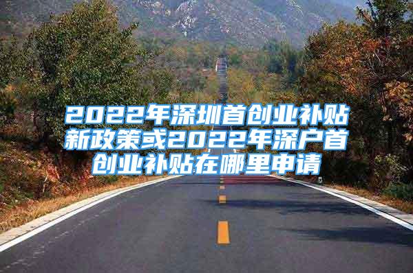 2022年深圳首創(chuàng)業(yè)補貼新政策或2022年深戶首創(chuàng)業(yè)補貼在哪里申請