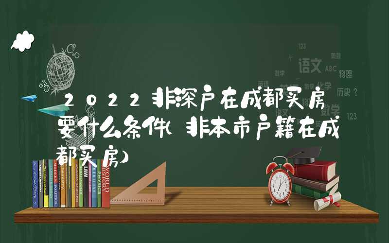 2022非深戶在成都買房要什么條件（非本市戶籍在成都買房）