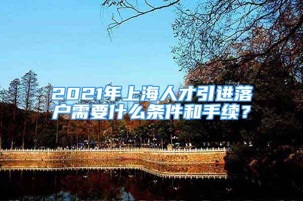 2021年上海人才引進(jìn)落戶需要什么條件和手續(xù)？