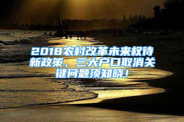 2018農(nóng)村改革未來(lái)權(quán)待新政策，三大戶口取消關(guān)鍵問(wèn)題須知曉！