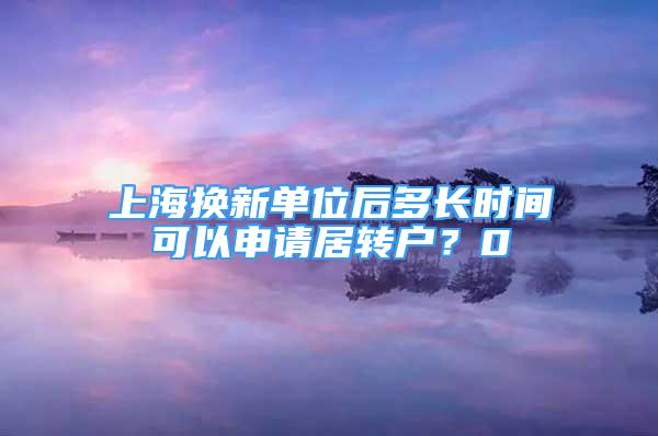 上海換新單位后多長時間可以申請居轉(zhuǎn)戶？0