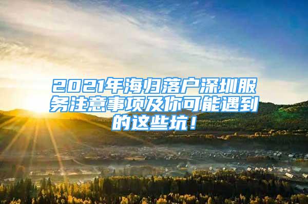 2021年海歸落戶深圳服務(wù)注意事項(xiàng)及你可能遇到的這些坑！