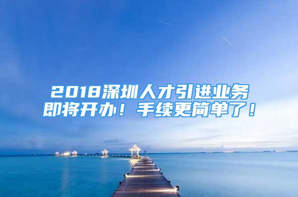 2018深圳人才引進業(yè)務即將開辦！手續(xù)更簡單了！