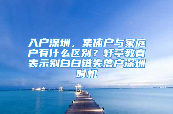 入戶深圳，集體戶與家庭戶有什么區(qū)別？軒亭教育表示別白白錯(cuò)失落戶深圳時(shí)機(jī)