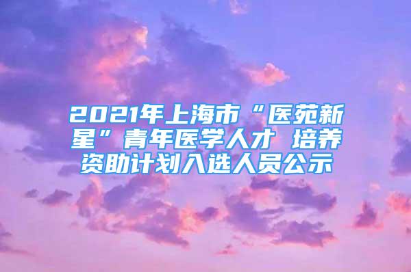 2021年上海市“醫(yī)苑新星”青年醫(yī)學人才 培養(yǎng)資助計劃入選人員公示