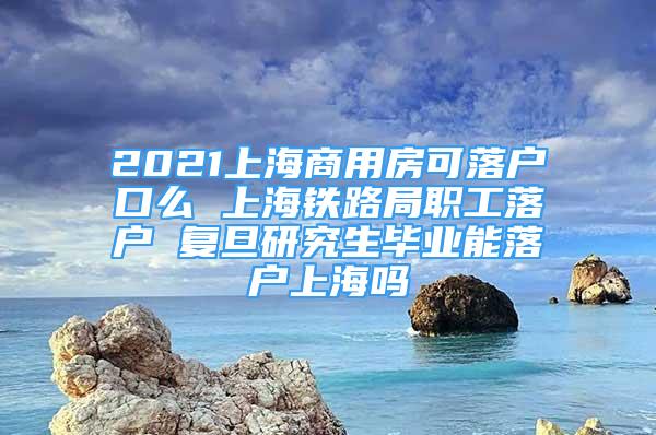 2021上海商用房可落戶口么 上海鐵路局職工落戶 復(fù)旦研究生畢業(yè)能落戶上海嗎