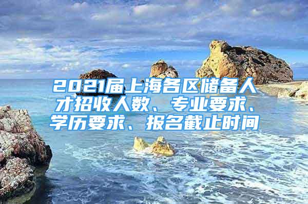 2021屆上海各區(qū)儲備人才招收人數(shù)、專業(yè)要求、學歷要求、報名截止時間