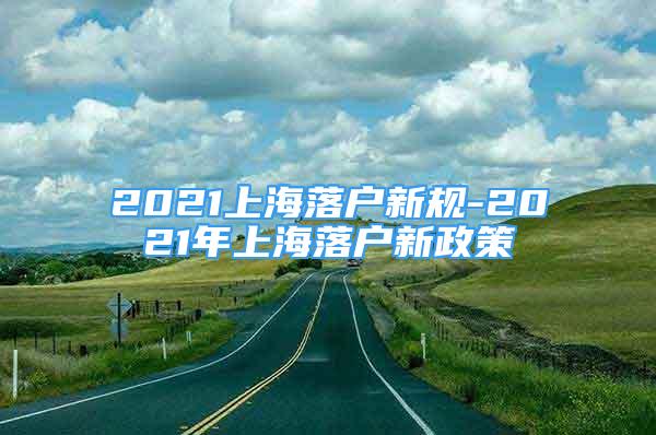 2021上海落戶新規(guī)-2021年上海落戶新政策