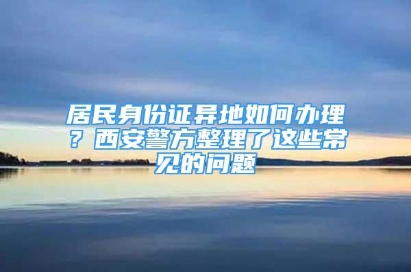 居民身份證異地如何辦理？西安警方整理了這些常見(jiàn)的問(wèn)題