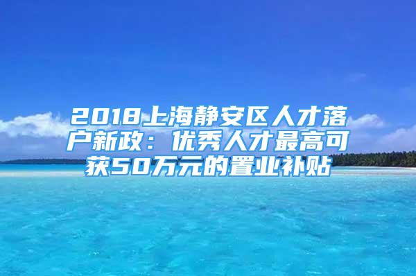 2018上海靜安區(qū)人才落戶新政：優(yōu)秀人才最高可獲50萬元的置業(yè)補(bǔ)貼