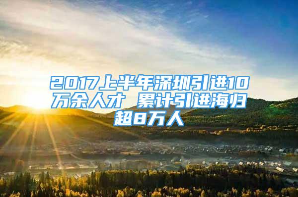 2017上半年深圳引進10萬余人才 累計引進海歸超8萬人