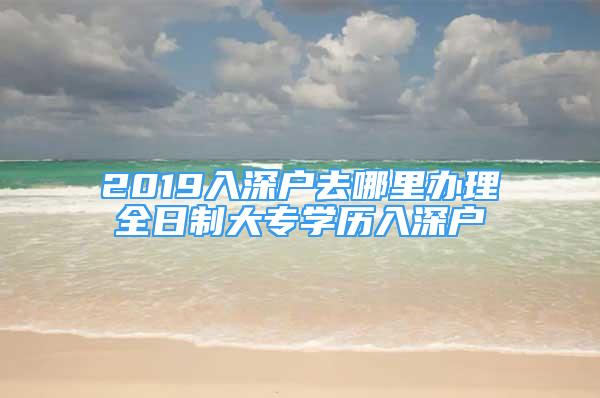 2019入深戶去哪里辦理全日制大專學(xué)歷入深戶