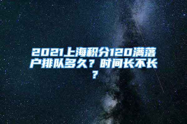 2021上海積分120滿落戶排隊(duì)多久？時間長不長？