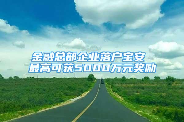 金融總部企業(yè)落戶寶安 最高可獲5000萬元獎勵