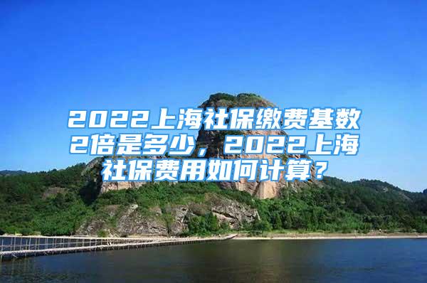 2022上海社保繳費基數(shù)2倍是多少，2022上海社保費用如何計算？