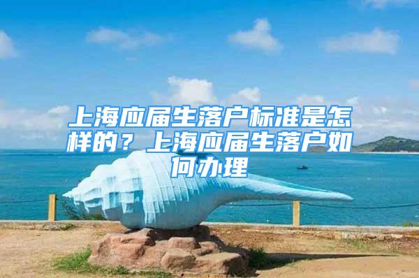 上海應屆生落戶標準是怎樣的？上海應屆生落戶如何辦理