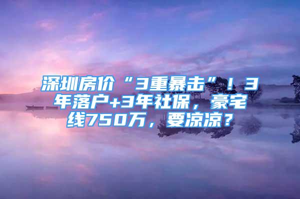 深圳房價“3重暴擊”！3年落戶+3年社保，豪宅線750萬，要涼涼？