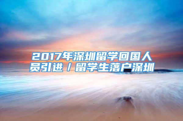 2017年深圳留學(xué)回國人員引進(jìn)／留學(xué)生落戶深圳