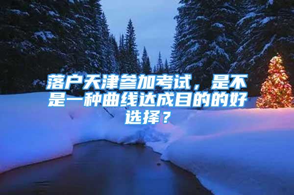 落戶天津參加考試，是不是一種曲線達(dá)成目的的好選擇？