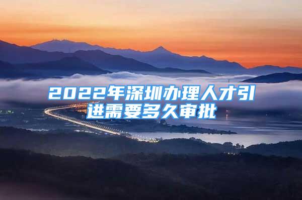 2022年深圳辦理人才引進(jìn)需要多久審批