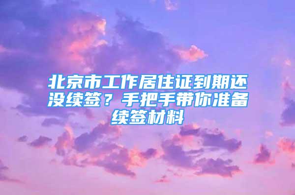 北京市工作居住證到期還沒續(xù)簽？手把手帶你準(zhǔn)備續(xù)簽材料