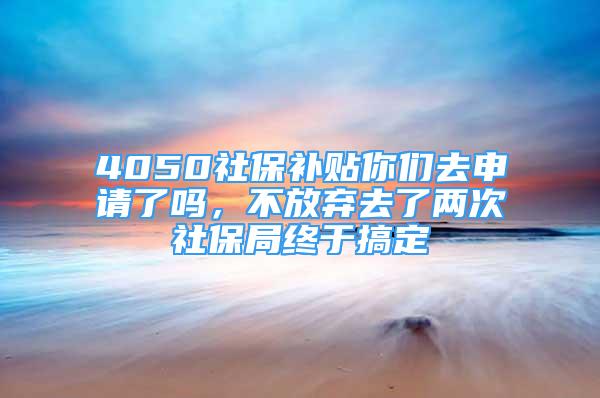 4050社保補(bǔ)貼你們?nèi)ド暾?qǐng)了嗎，不放棄去了兩次社保局終于搞定