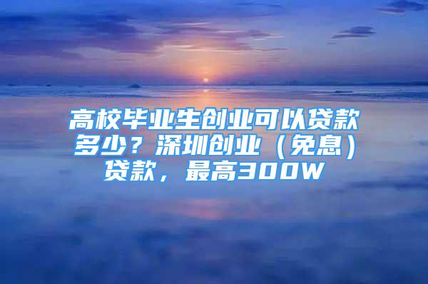 高校畢業(yè)生創(chuàng)業(yè)可以貸款多少？深圳創(chuàng)業(yè)（免息）貸款，最高300W