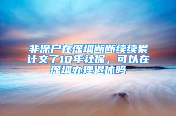 非深戶在深圳斷斷續(xù)續(xù)累計(jì)交了10年社保，可以在深圳辦理退休嗎