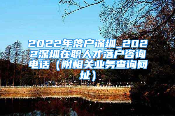 2022年落戶深圳_2022深圳在職人才落戶咨詢電話（附相關(guān)業(yè)務(wù)查詢網(wǎng)址）