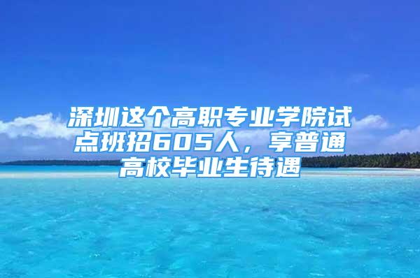 深圳這個(gè)高職專業(yè)學(xué)院試點(diǎn)班招605人，享普通高校畢業(yè)生待遇