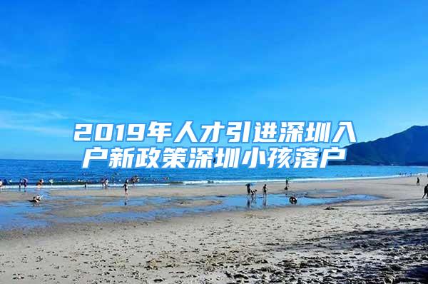 2019年人才引進深圳入戶新政策深圳小孩落戶