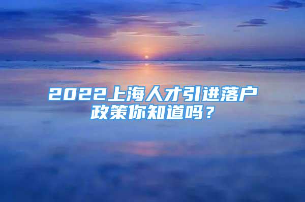 2022上海人才引進(jìn)落戶政策你知道嗎？