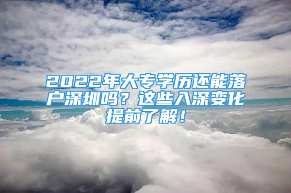 2022年大專學歷還能落戶深圳嗎？這些入深變化提前了解！