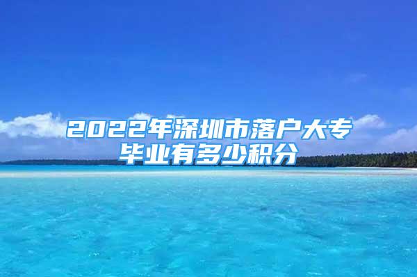 2022年深圳市落戶大專畢業(yè)有多少積分