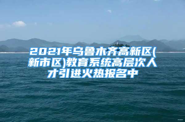 2021年烏魯木齊高新區(qū)(新市區(qū))教育系統(tǒng)高層次人才引進(jìn)火熱報(bào)名中