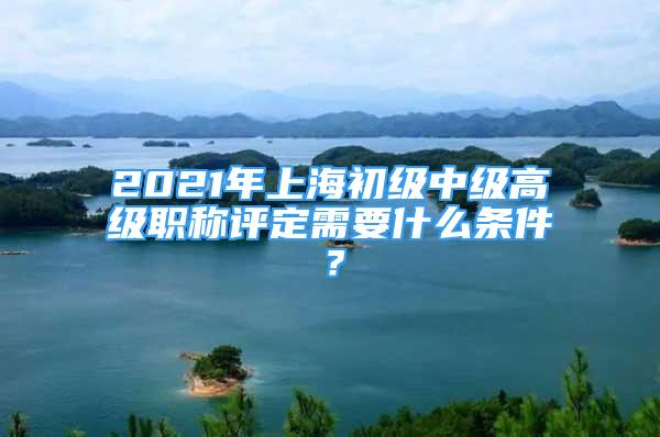 2021年上海初級中級高級職稱評定需要什么條件？