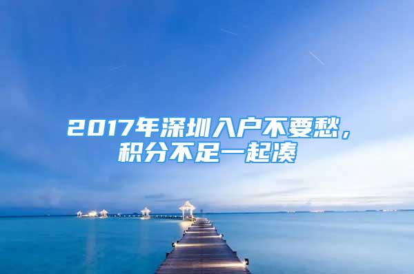 2017年深圳入戶不要愁，積分不足一起湊