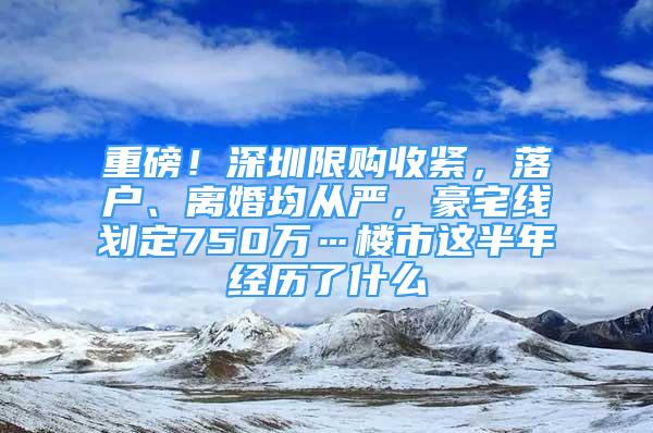 重磅！深圳限購收緊，落戶、離婚均從嚴，豪宅線劃定750萬…樓市這半年經(jīng)歷了什么