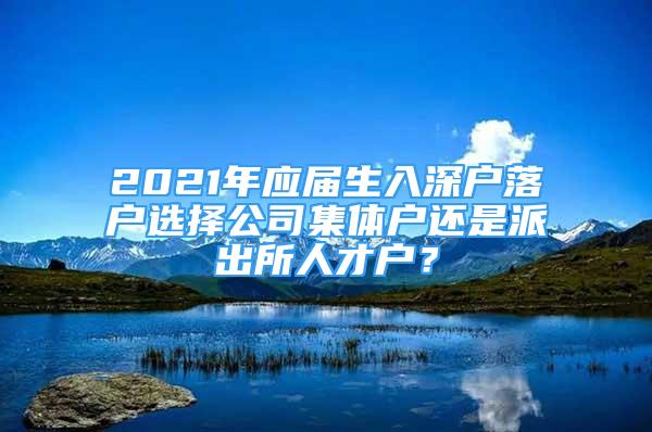 2021年應(yīng)屆生入深戶落戶選擇公司集體戶還是派出所人才戶？