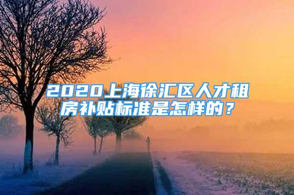 2020上海徐匯區(qū)人才租房補貼標準是怎樣的？