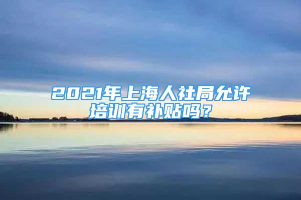 2021年上海人社局允許培訓(xùn)有補(bǔ)貼嗎？