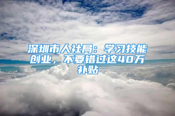 深圳市人社局：學(xué)習(xí)技能創(chuàng)業(yè)，不要錯過這40萬補(bǔ)貼